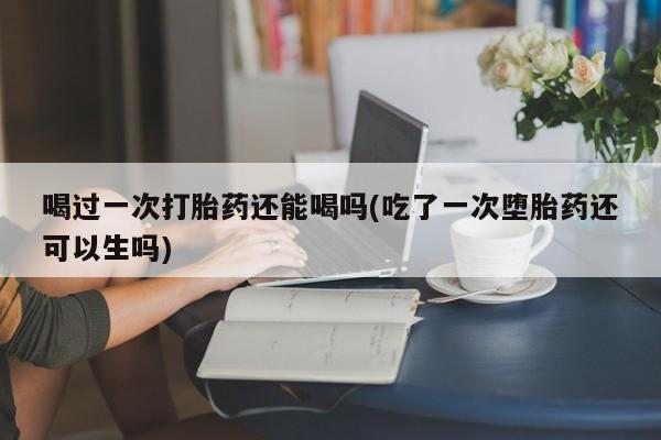 打胎药私人店联系方式喝过一次打胎药还能喝吗(吃了一次堕胎药还可以生吗)