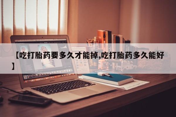 打胎药私人店联系方式【吃打胎药要多久才能掉,吃打胎药多久能好】