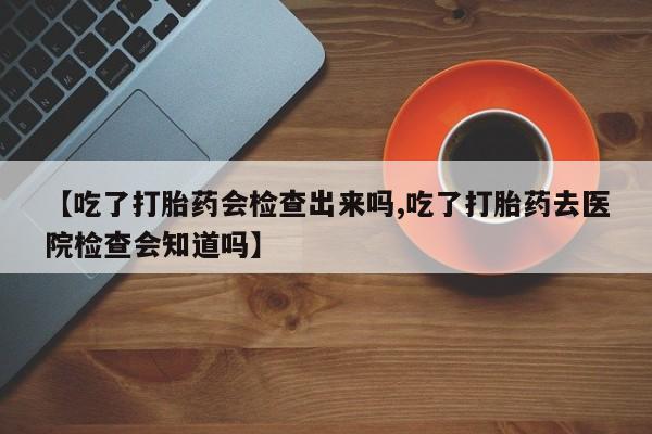 打胎药私人店联系方式【吃了打胎药会检查出来吗,吃了打胎药去医院检查会知道吗】