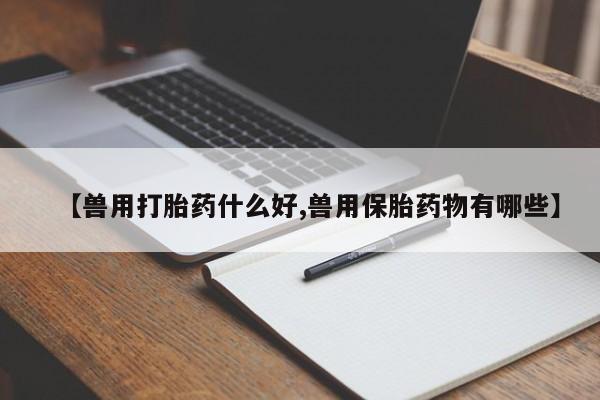 打胎药私人店联系方式【兽用打胎药什么好,兽用保胎药物有哪些】