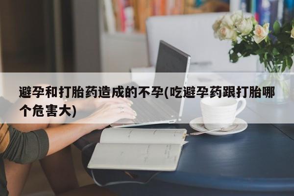 打胎药私人店联系方式避孕和打胎药造成的不孕(吃避孕药跟打胎哪个危害大)