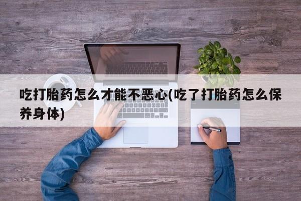 打胎药私人店联系方式吃打胎药怎么才能不恶心(吃了打胎药怎么保养身体)