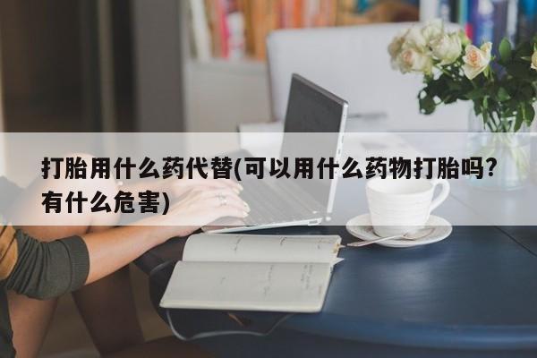 打胎药私人店联系方式打胎用什么药代替(可以用什么药物打胎吗?有什么危害)