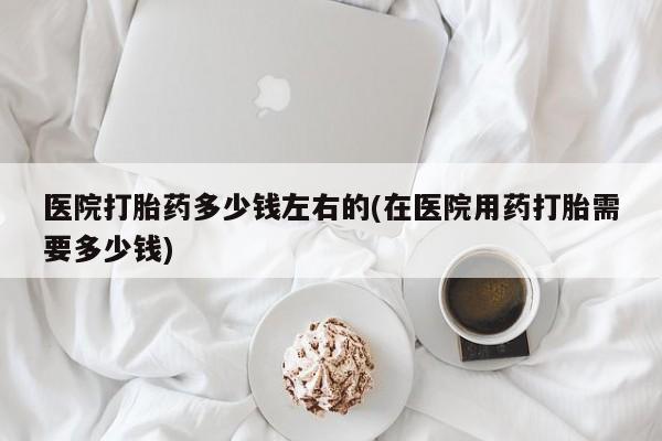 打胎药私人店联系方式医院打胎药多少钱左右的(在医院用药打胎需要多少钱)