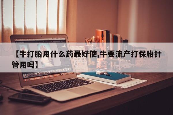 打胎药私人店联系方式【牛打胎用什么药最好使,牛要流产打保胎针管用吗】