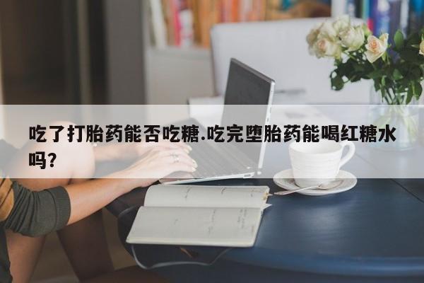 打胎药私人店联系方式吃了打胎药能否吃糖.吃完堕胎药能喝红糖水吗？