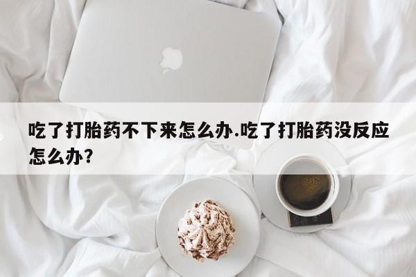 打胎药私人店联系方式吃了打胎药不下来怎么办.吃了打胎药没反应怎么办？