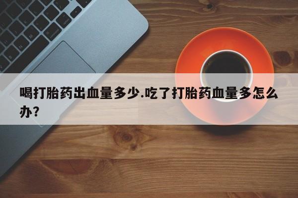 打胎药私人店联系方式喝打胎药出血量多少.吃了打胎药血量多怎么办？
