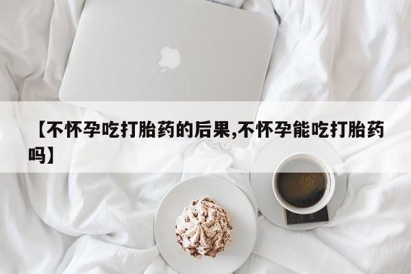 打胎药私人店联系方式【不怀孕吃打胎药的后果,不怀孕能吃打胎药吗】