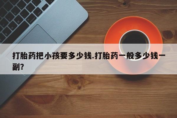 打胎药私人店联系方式打胎药把小孩要多少钱.打胎药一般多少钱一副？