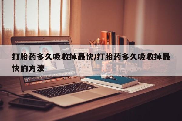 打胎药私人店联系方式打胎药多久吸收掉最快/打胎药多久吸收掉最快的方法