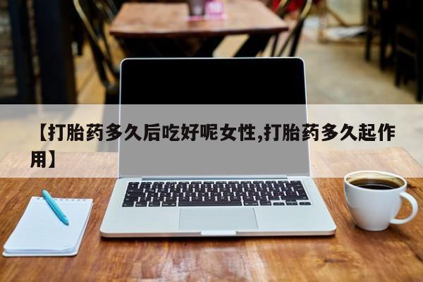 打胎药私人店联系方式【打胎药多久后吃好呢女性,打胎药多久起作用】