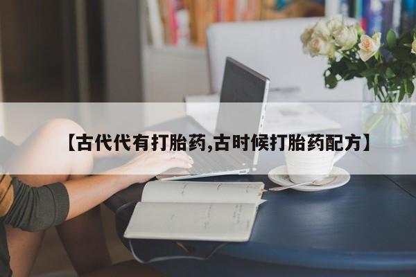 打胎药私人店联系方式【古代代有打胎药,古时候打胎药配方】