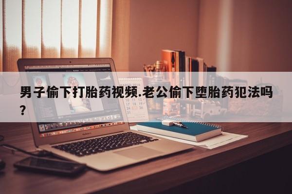 打胎药私人店联系方式男子偷下打胎药视频.老公偷下堕胎药犯法吗？