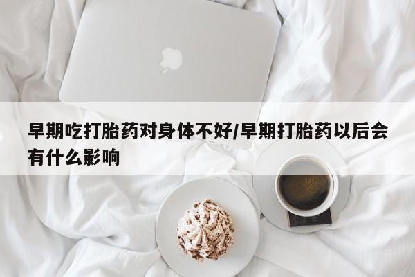 打胎药私人店联系方式早期吃打胎药对身体不好/早期打胎药以后会有什么影响