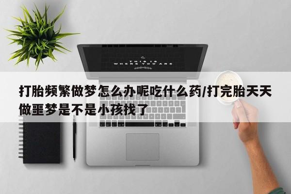 打胎药私人店联系方式打胎频繁做梦怎么办呢吃什么药/打完胎天天做噩梦是不是小孩找了