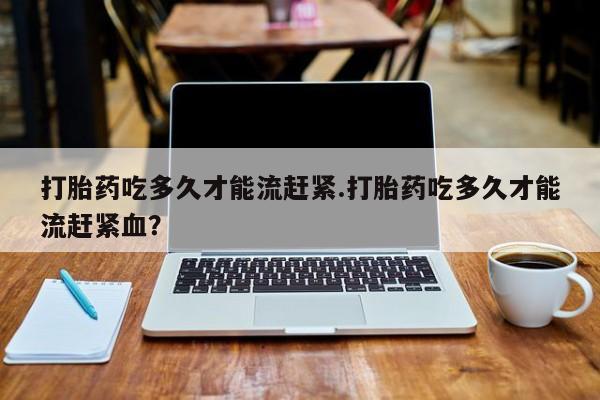 打胎药私人店联系方式打胎药吃多久才能流赶紧.打胎药吃多久才能流赶紧血？