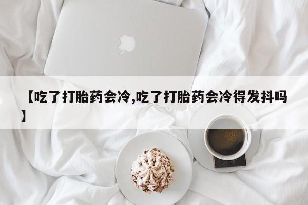 打胎药私人店联系方式【吃了打胎药会冷,吃了打胎药会冷得发抖吗】