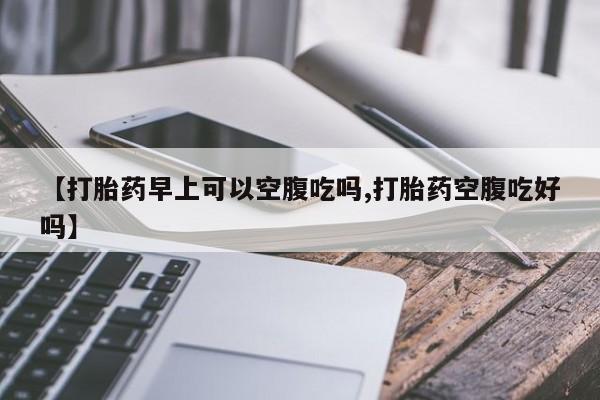打胎药私人店联系方式【打胎药早上可以空腹吃吗,打胎药空腹吃好吗】
