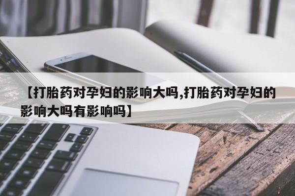 打胎药私人店联系方式【打胎药对孕妇的影响大吗,打胎药对孕妇的影响大吗有影响吗】