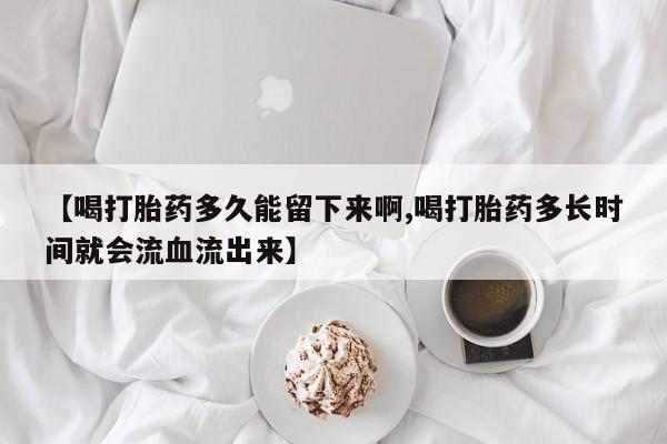 打胎药私人店联系方式【喝打胎药多久能留下来啊,喝打胎药多长时间就会流血流出来】