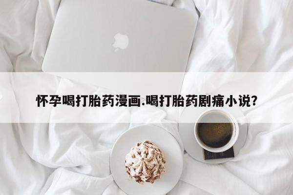 打胎药私人店联系方式怀孕喝打胎药漫画.喝打胎药剧痛小说？