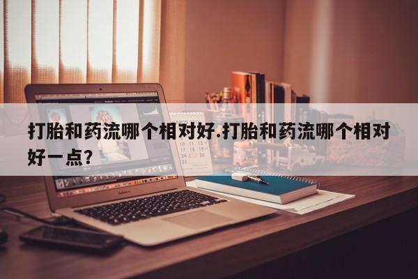 打胎药私人店联系方式打胎和药流哪个相对好.打胎和药流哪个相对好一点？