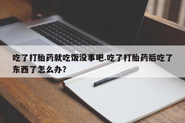 打胎药私人店联系方式吃了打胎药就吃饭没事吧.吃了打胎药后吃了东西了怎么办？