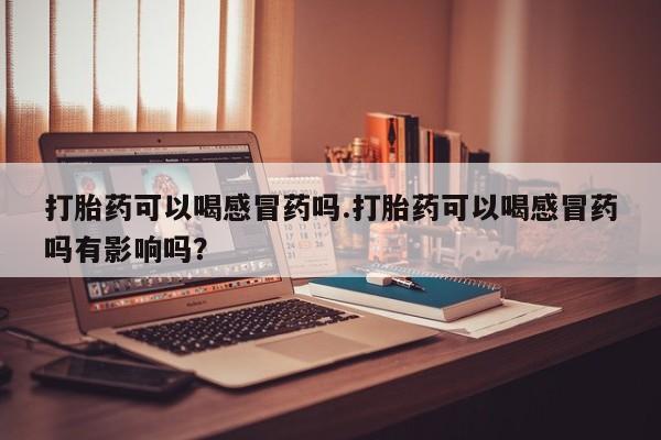 打胎药私人店联系方式打胎药可以喝感冒药吗.打胎药可以喝感冒药吗有影响吗？