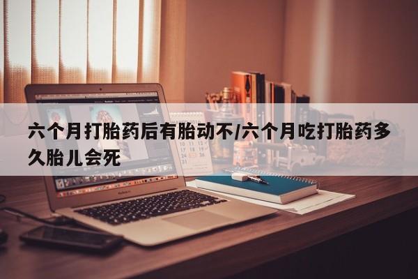 打胎药私人店联系方式六个月打胎药后有胎动不/六个月吃打胎药多久胎儿会死