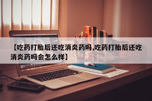 打胎药私人店联系方式【吃药打胎后还吃消炎药吗,吃药打胎后还吃消炎药吗会怎么样】