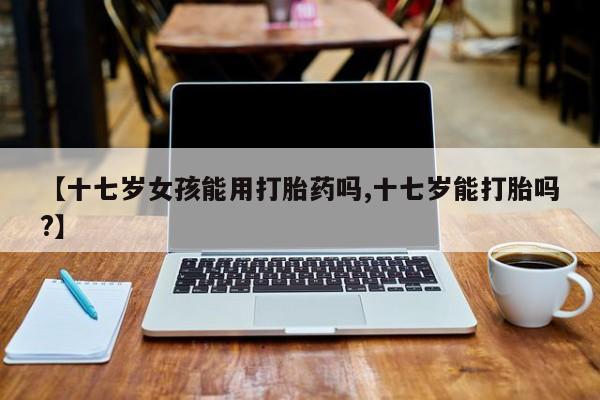 打胎药私人店联系方式【十七岁女孩能用打胎药吗,十七岁能打胎吗?】