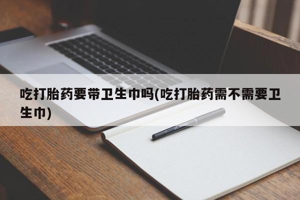 打胎药私人店联系方式吃打胎药要带卫生巾吗(吃打胎药需不需要卫生巾)