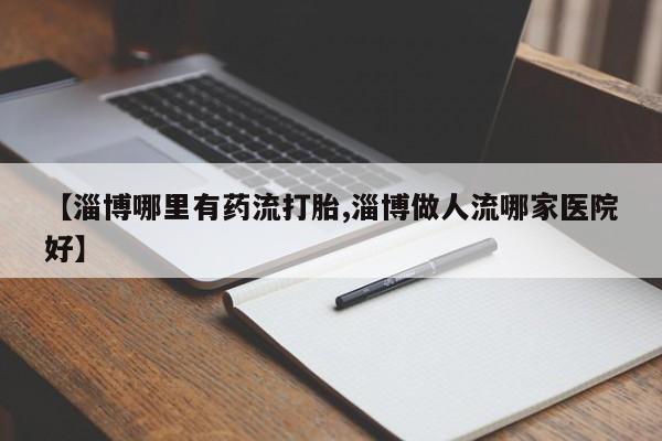 打胎药私人店联系方式【淄博哪里有药流打胎,淄博做人流哪家医院好】