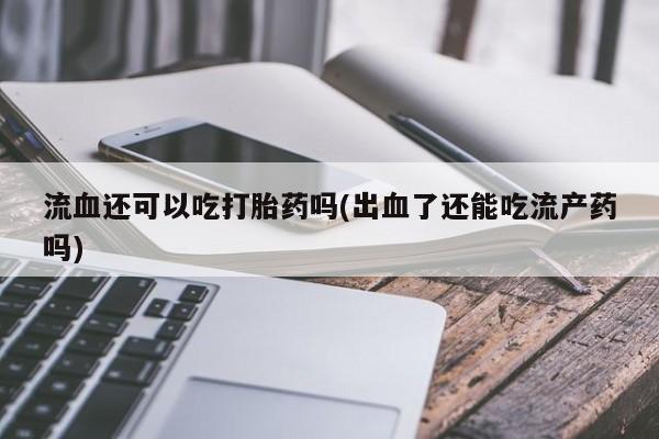 打胎药私人店联系方式流血还可以吃打胎药吗(出血了还能吃流产药吗)