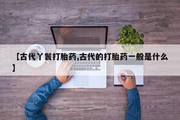 打胎药私人店联系方式【古代丫鬟打胎药,古代的打胎药一般是什么】