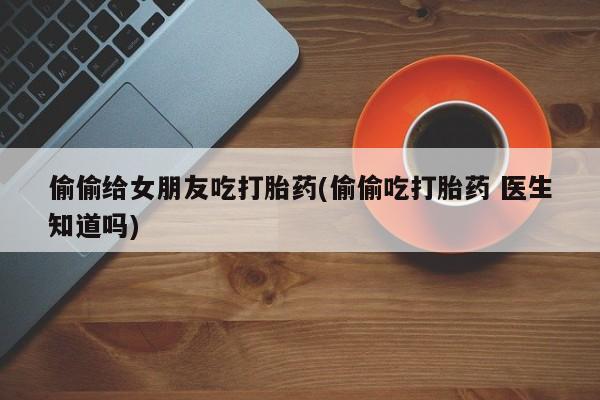 打胎药私人店联系方式偷偷给女朋友吃打胎药(偷偷吃打胎药 医生知道吗)