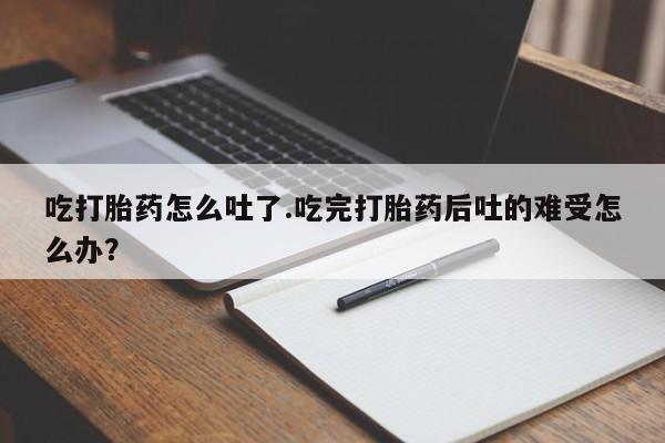 打胎药私人店联系方式吃打胎药怎么吐了.吃完打胎药后吐的难受怎么办？