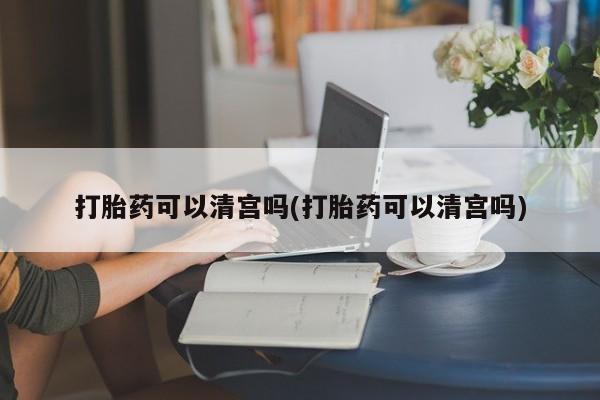 打胎药私人店联系方式打胎药可以清宫吗(打胎药可以清宫吗)