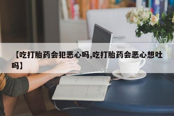 打胎药私人店联系方式【吃打胎药会犯恶心吗,吃打胎药会恶心想吐吗】
