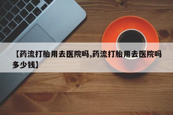 打胎药私人店联系方式【药流打胎用去医院吗,药流打胎用去医院吗多少钱】