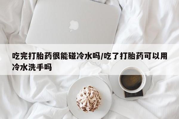 打胎药私人店联系方式吃完打胎药很能碰冷水吗/吃了打胎药可以用冷水洗手吗