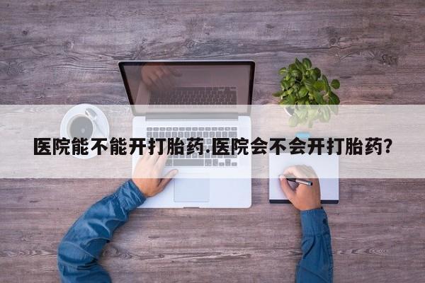 打胎药私人店联系方式医院能不能开打胎药.医院会不会开打胎药？