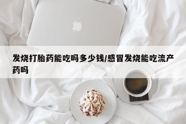 打胎药私人店联系方式发烧打胎药能吃吗多少钱/感冒发烧能吃流产药吗