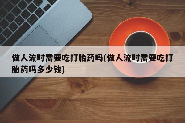 打胎药私人店联系方式做人流时需要吃打胎药吗(做人流时需要吃打胎药吗多少钱)