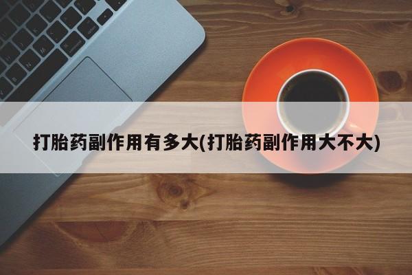 打胎药私人店联系方式打胎药副作用有多大(打胎药副作用大不大)