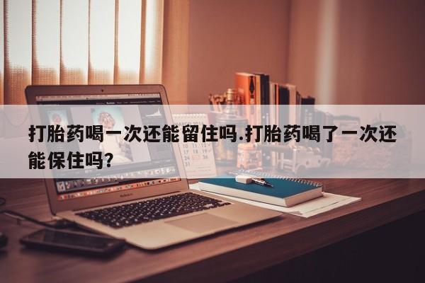 打胎药私人店联系方式打胎药喝一次还能留住吗.打胎药喝了一次还能保住吗？