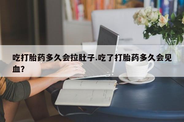 打胎药私人店联系方式吃打胎药多久会拉肚子.吃了打胎药多久会见血？