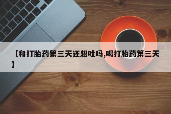 打胎药私人店联系方式【和打胎药第三天还想吐吗,喝打胎药第三天】