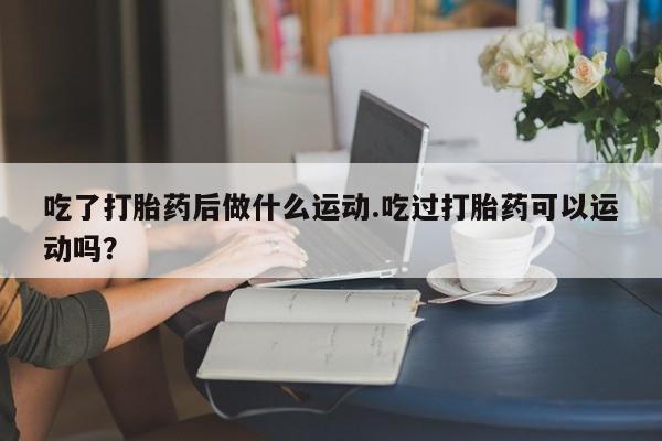 打胎药私人店联系方式吃了打胎药后做什么运动.吃过打胎药可以运动吗？